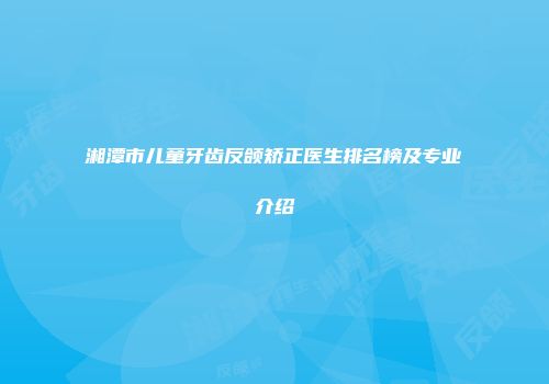 湘潭市儿童牙齿反颌矫正医生排名榜及专业介绍