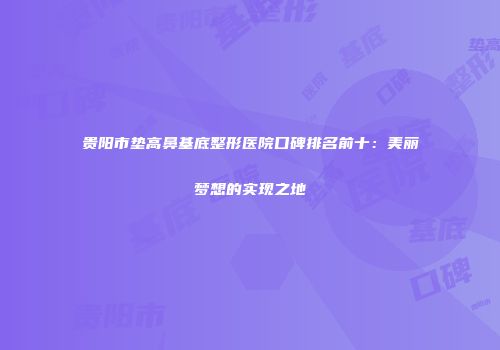 贵阳市垫高鼻基底整形医院口碑排名前十：美丽梦想的实现之地