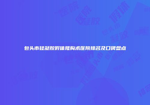 包头市硅凝胶假体隆胸术医院排名及口碑盘点