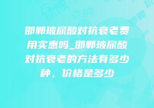邯郸玻尿酸对抗衰老费用实惠吗_邯郸玻尿酸对抗衰老的方法有多少种，价格是多少