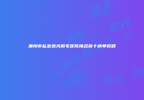 潮州市私处激光脱毛医院排名前十榜单揭晓