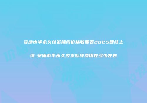 安康市半永久纹发际线价格收费表2025硬核上线-安康市半永久纹发际线费用在多少左右