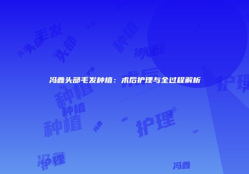 冯鑫头部毛发种植：术后护理与全过程解析