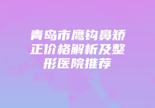 青岛市鹰钩鼻矫正价格解析及整形医院推荐