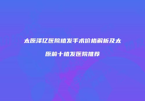太原泽亿医院植发手术价格解析及太原前十植发医院推荐