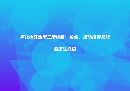 怀化市牙齿黑三角修复：价格、医院推荐及知名医生介绍
