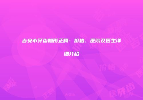 吉安市牙齿隐形正畸：价格、医院及医生详细介绍
