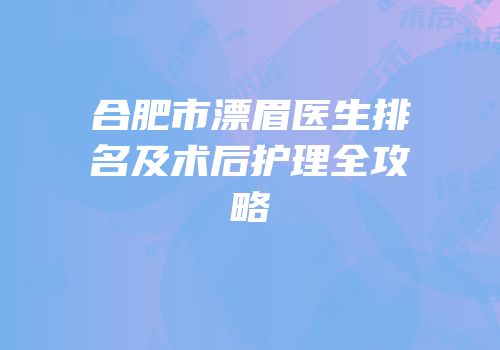 合肥市漂眉医生排名及术后护理全攻略