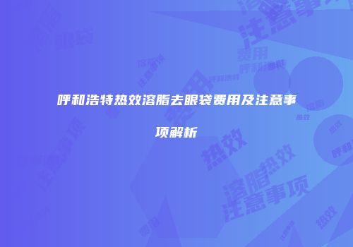呼和浩特热效溶脂去眼袋费用及注意事项解析