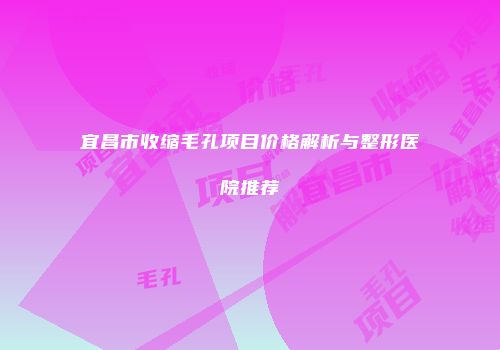 宜昌市收缩毛孔项目价格解析与整形医院推荐