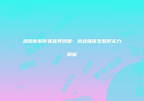 洛阳市整形美容界翘楚：武战强医生整形实力解析
