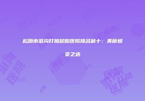 松原市泪沟打玻尿酸医院排名前十：美丽蜕变之选