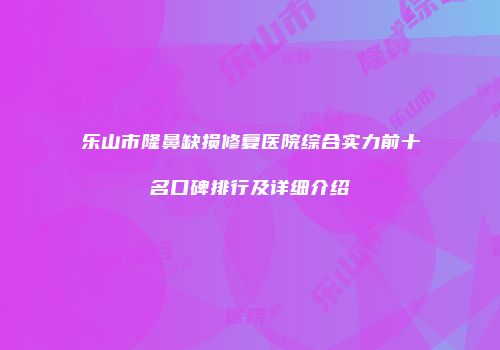 乐山市隆鼻缺损修复医院综合实力前十名口碑排行及详细介绍