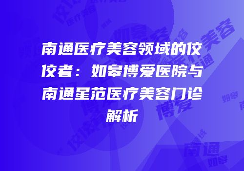 南通医疗美容领域的佼佼者：如皋博爱医院与南通星范医疗美容门诊解析