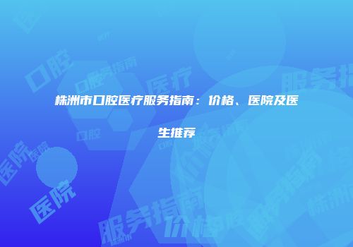 株洲市口腔医疗服务指南：价格、医院及医生推荐