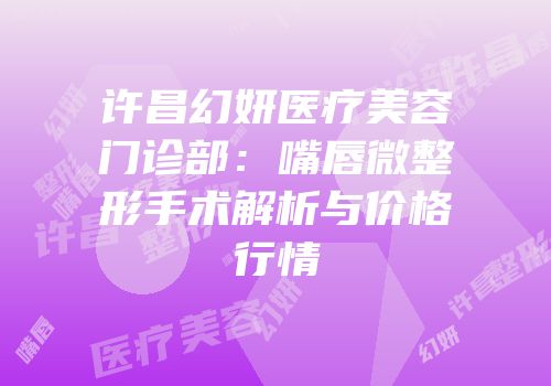 许昌幻妍医疗美容门诊部：嘴唇微整形手术解析与价格行情