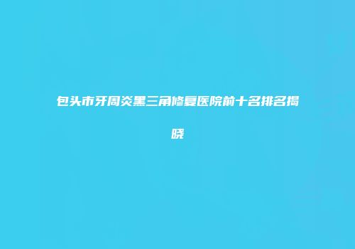 包头市牙周炎黑三角修复医院前十名排名揭晓