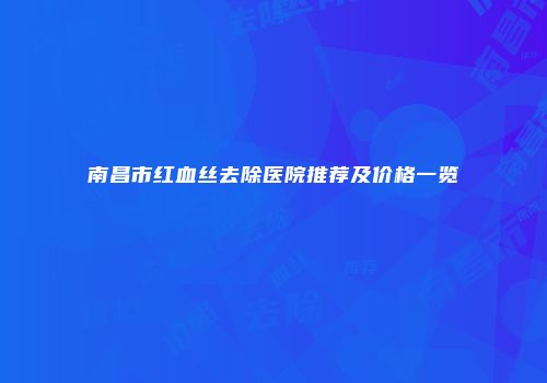 南昌市红血丝去除医院推荐及价格一览