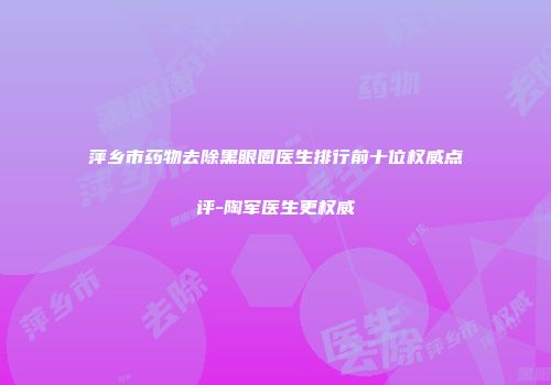 萍乡市药物去除黑眼圈医生排行前十位权威点评-陶军医生更权威