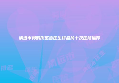 清远市鼻畸形整容医生排名前十及医院推荐