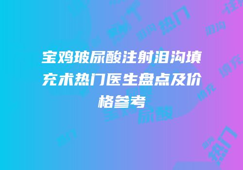 宝鸡玻尿酸注射泪沟填充术热门医生盘点及价格参考