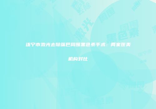 遂宁市激光去除嘴巴周围黑色素手术：两家医美机构对比