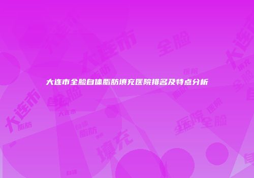大连市全脸自体脂肪填充医院排名及特点分析