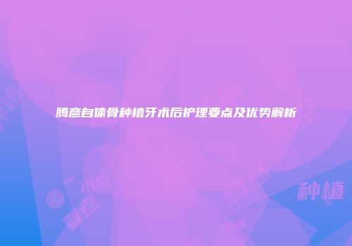 腾彦自体骨种植牙术后护理要点及优势解析