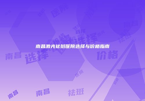南昌激光祛斑医院选择与价格指南