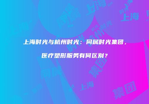 上海时光与杭州时光：同属时光集团，医疗塑形服务有何区别？