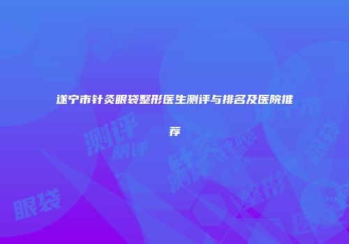 遂宁市针灸眼袋整形医生测评与排名及医院推荐