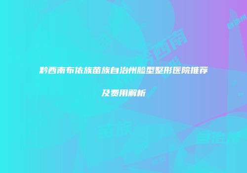 黔西南布依族苗族自治州脸型整形医院推荐及费用解析
