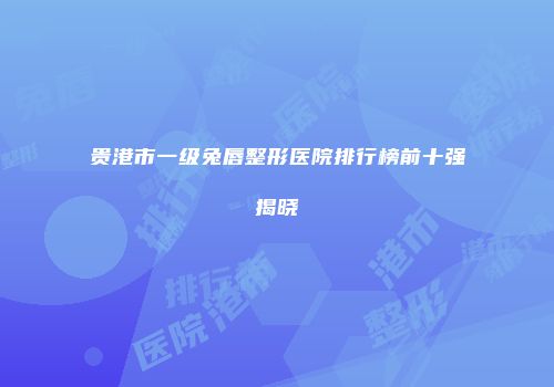 贵港市一级兔唇整形医院排行榜前十强揭晓
