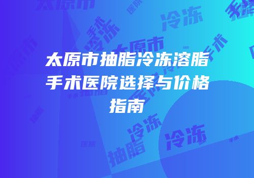 太原市抽脂冷冻溶脂手术医院选择与价格指南