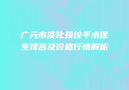 广元市淡化颈纹手术医生排名及价格行情解析