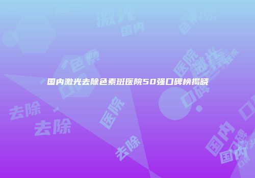 国内激光去除色素斑医院50强口碑榜揭晓