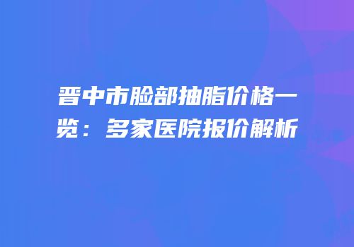 晋中市脸部抽脂价格一览：多家医院报价解析