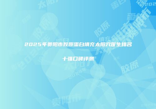 2025年贵阳市胶原蛋白填充太阳穴医生排名十强口碑评测