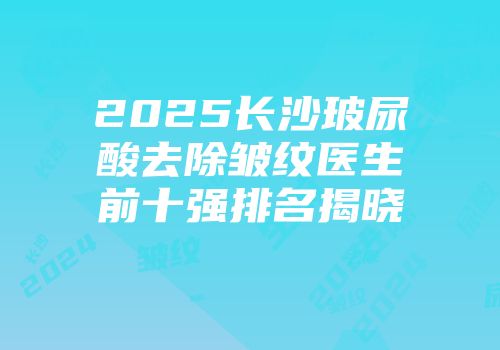 2025长沙玻尿酸去除皱纹医生前十强排名揭晓