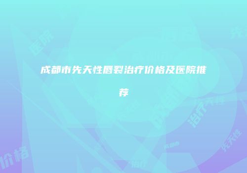 成都市先天性唇裂治疗价格及医院推荐