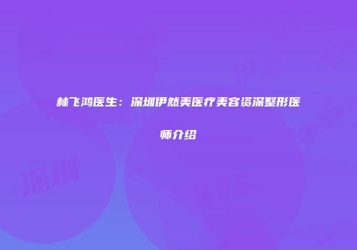 林飞鸿医生：深圳伊然美医疗美容资深整形医师介绍