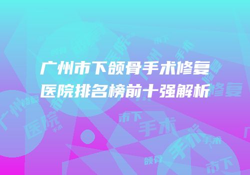 广州市下颌骨手术修复医院排名榜前十强解析