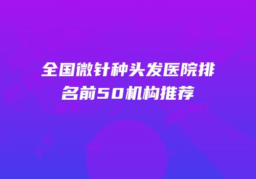 全国微针种头发医院排名前50机构推荐