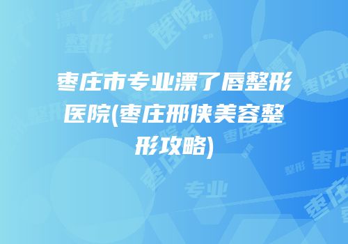 枣庄市专业漂了唇整形医院(枣庄邢侠美容整形攻略)
