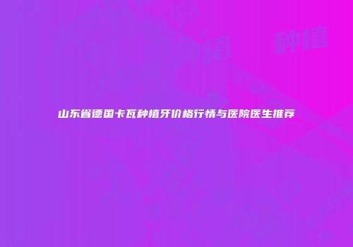 山东省德国卡瓦种植牙价格行情与医院医生推荐