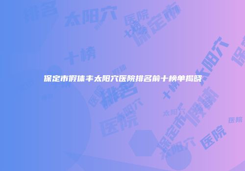 保定市假体丰太阳穴医院排名前十榜单揭晓