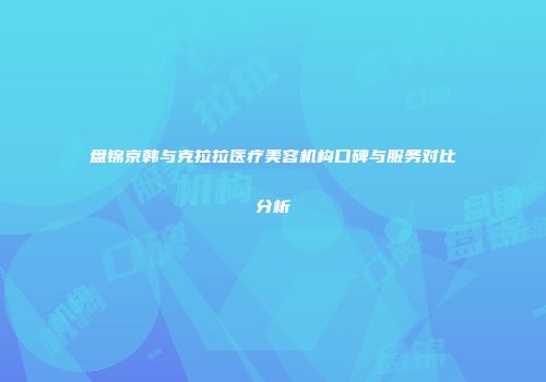 盘锦京韩与克拉拉医疗美容机构口碑与服务对比分析