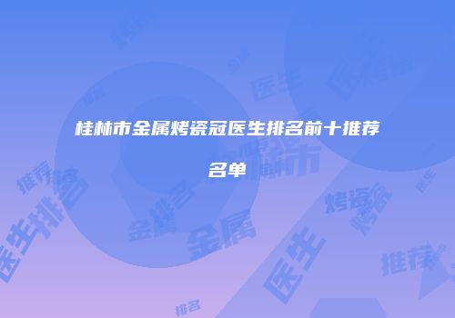 桂林市金属烤瓷冠医生排名前十推荐名单