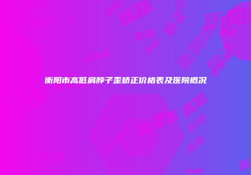 衡阳市高低肩脖子歪矫正价格表及医院概况