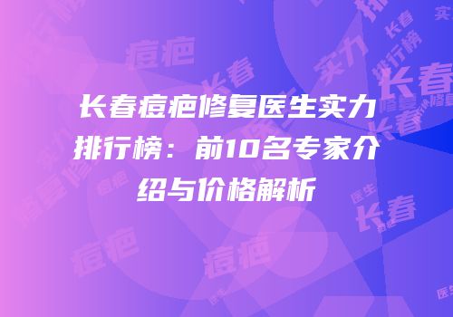 长春痘疤修复医生实力排行榜：前10名专家介绍与价格解析